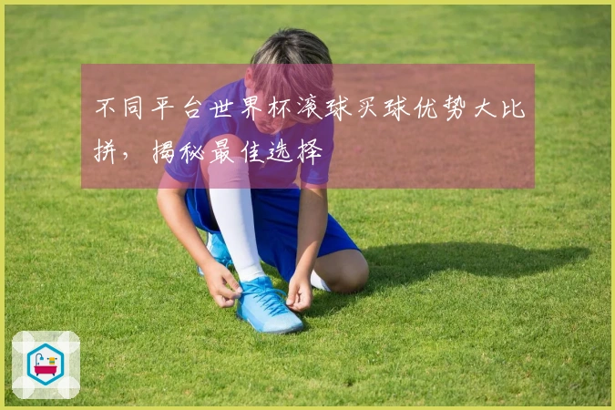 不同平台世界杯滚球买球优势大比拼，揭秘最佳选择